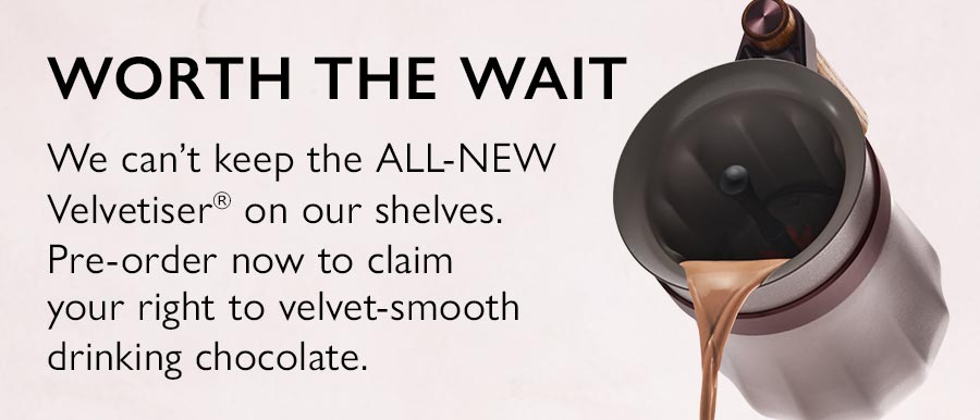 Worth The Wait - We can’t keep the ALL-NEW Velvetiser® on our shelves. Pre-order now to claim your right to velvet-smooth drinking chocolate. Worth The Wait - We can’t keep the ALL-NEW Velvetiser® on our shelves. Pre-order now to claim your right to velvet-smooth drinking chocolate.